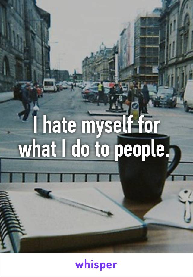 I hate myself for what I do to people. 