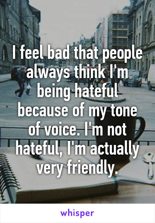 I feel bad that people always think I'm being hateful because of my tone of voice. I'm not hateful, I'm actually very friendly.