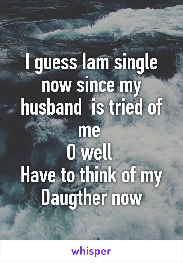 I guess Iam single now since my husband  is tried of me 
O well 
Have to think of my Daugther now