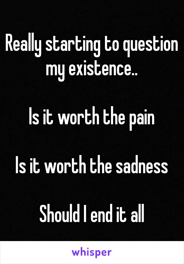 Really starting to question my existence.. 

Is it worth the pain

Is it worth the sadness

Should I end it all