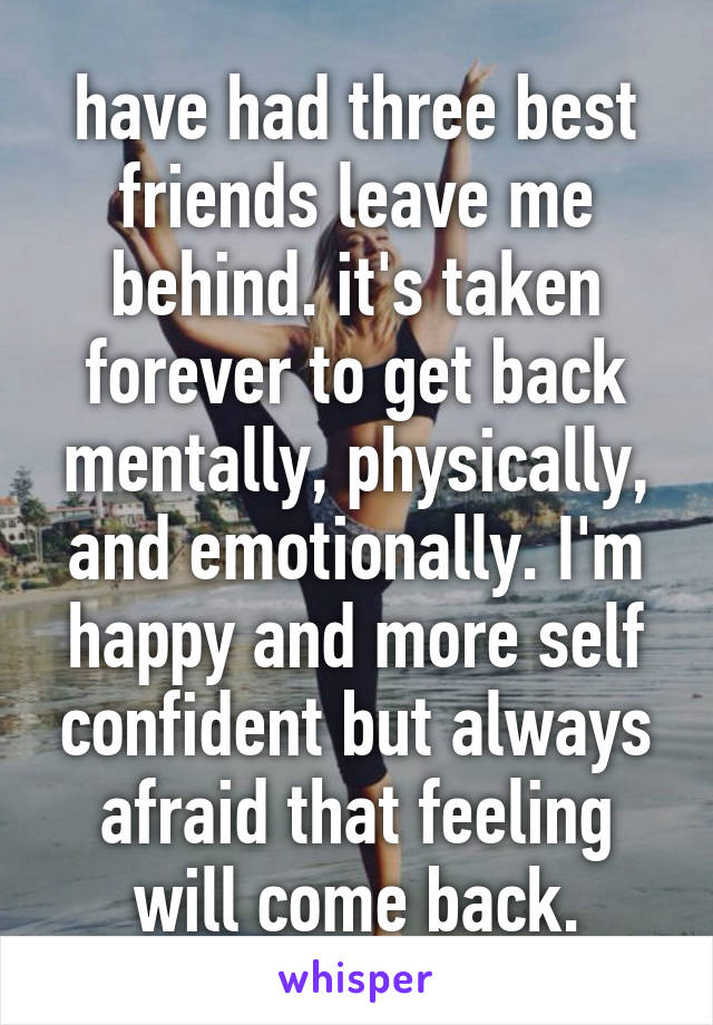 have had three best friends leave me behind. it's taken forever to get back mentally, physically, and emotionally. I'm happy and more self confident but always afraid that feeling will come back.