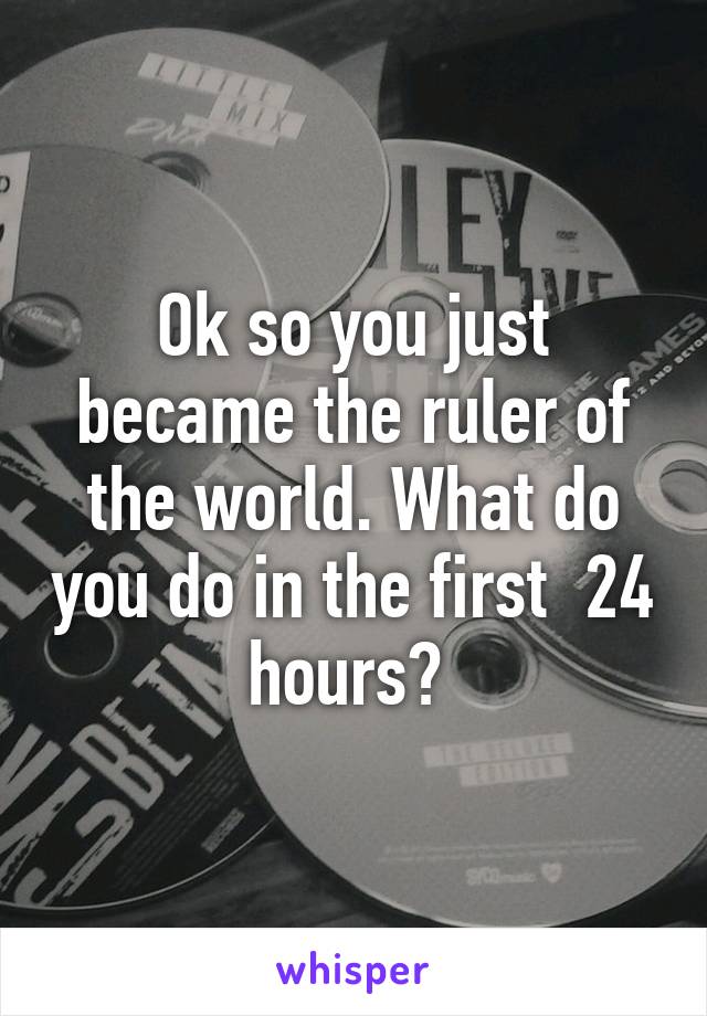 Ok so you just became the ruler of the world. What do you do in the first  24 hours? 