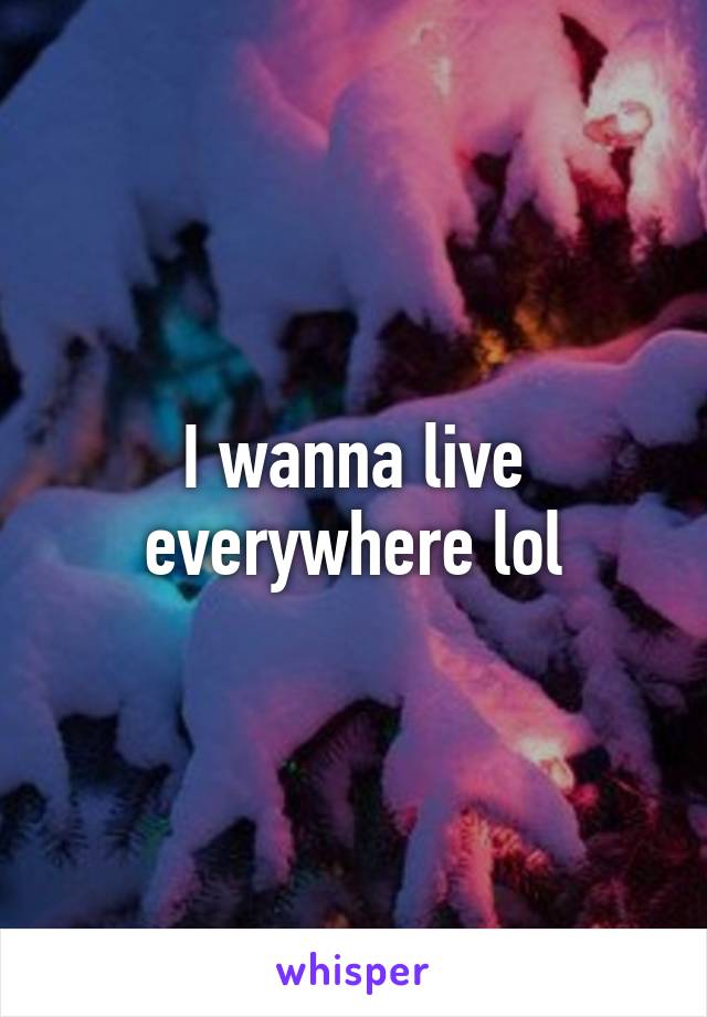 I wanna live everywhere lol