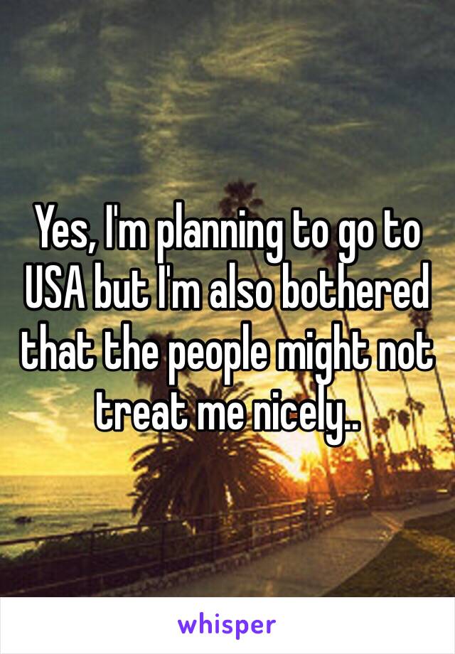 Yes, I'm planning to go to USA but I'm also bothered that the people might not treat me nicely..