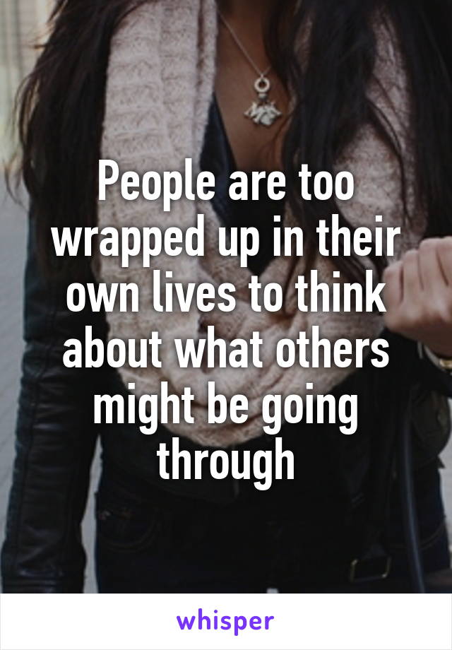 People are too wrapped up in their own lives to think about what others might be going through