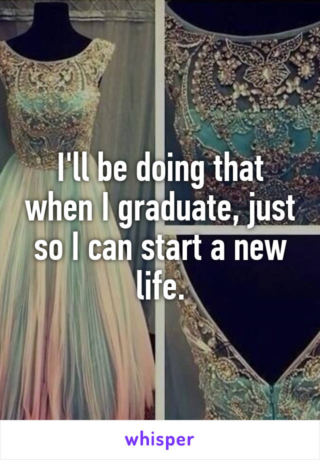 I'll be doing that when I graduate, just so I can start a new life.