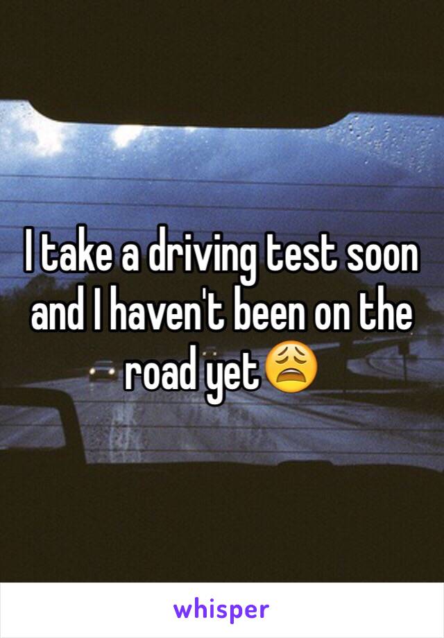 I take a driving test soon and I haven't been on the road yet😩