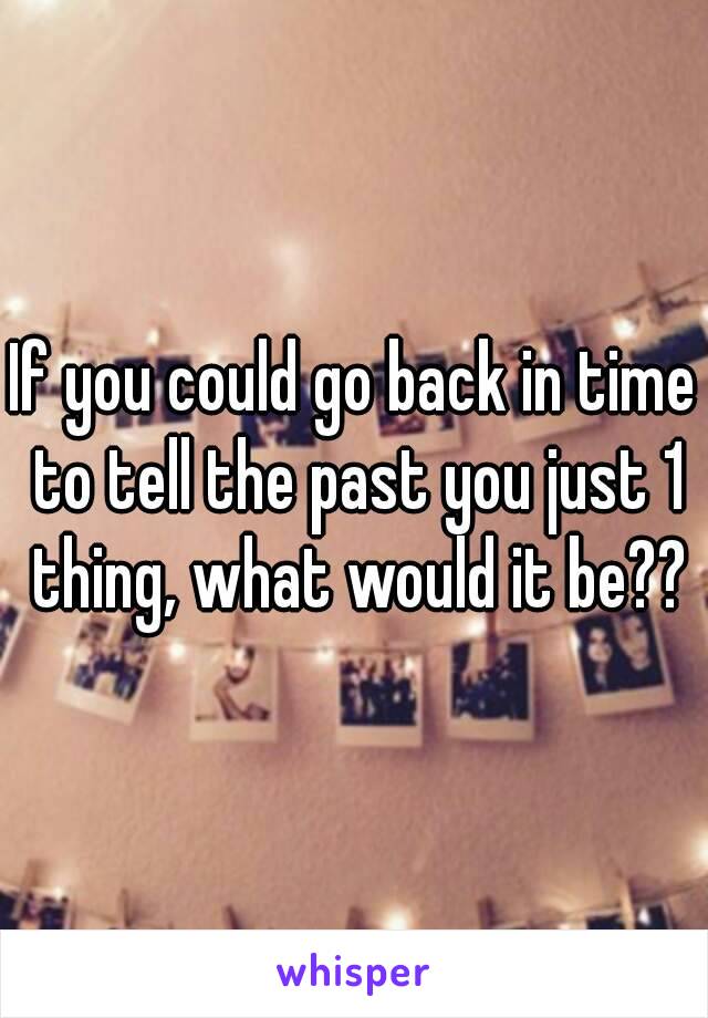 If you could go back in time to tell the past you just 1 thing, what would it be??