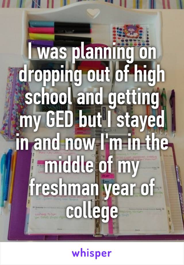 I was planning on dropping out of high school and getting my GED but I stayed in and now I'm in the middle of my freshman year of college