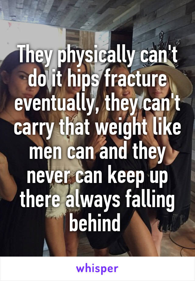 They physically can't do it hips fracture eventually, they can't carry that weight like men can and they never can keep up there always falling behind 