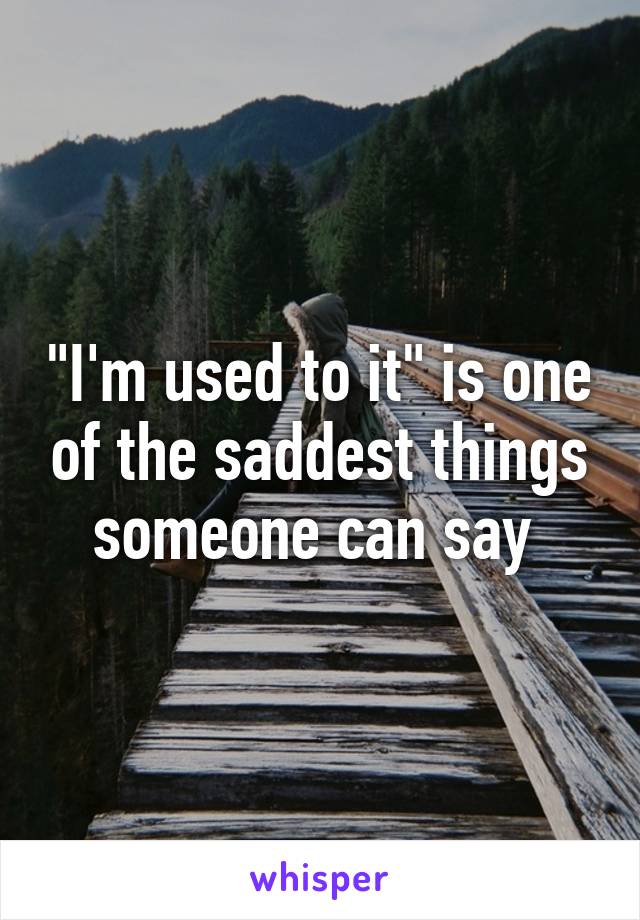 "I'm used to it" is one of the saddest things someone can say 