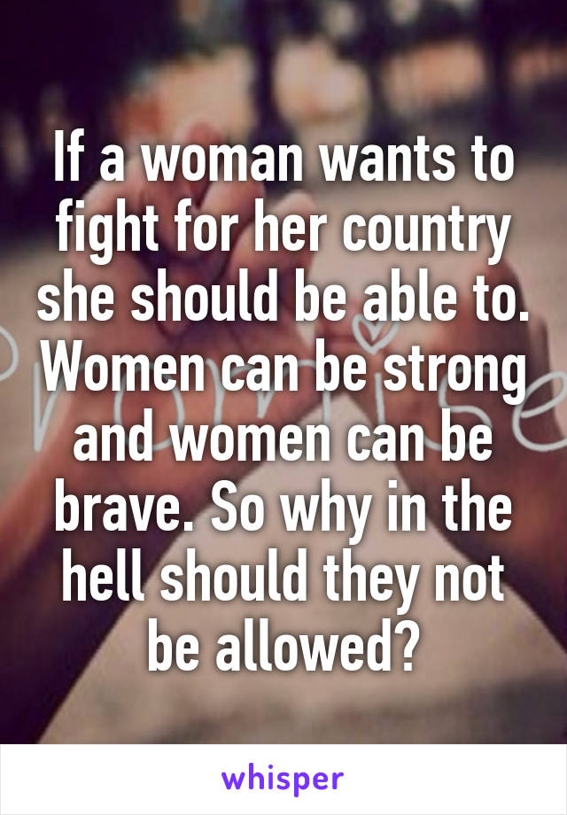 If a woman wants to fight for her country she should be able to. Women can be strong and women can be brave. So why in the hell should they not be allowed?