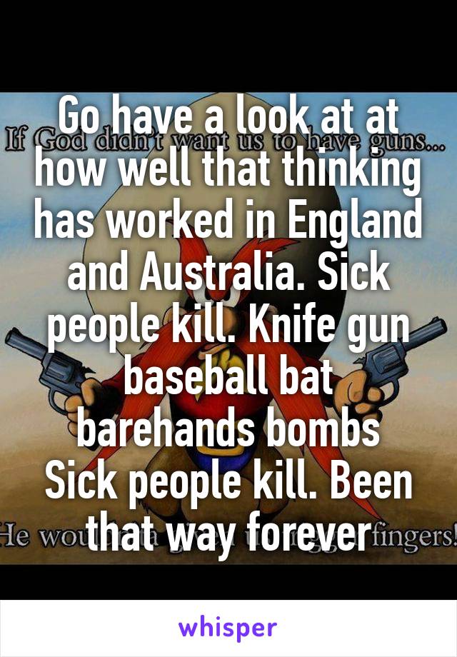Go have a look at at how well that thinking has worked in England and Australia. Sick people kill. Knife gun baseball bat barehands bombs
Sick people kill. Been that way forever