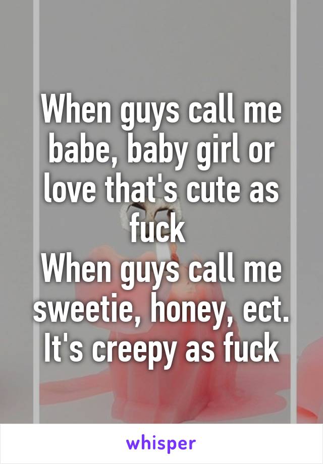 When guys call me babe, baby girl or love that's cute as fuck 
When guys call me sweetie, honey, ect. It's creepy as fuck