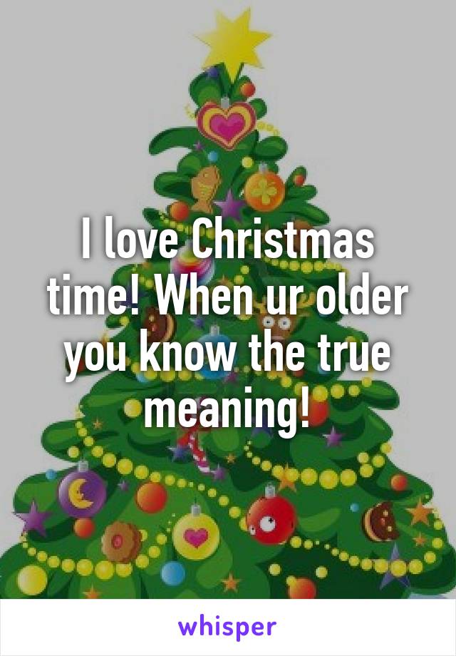 I love Christmas time! When ur older you know the true meaning!