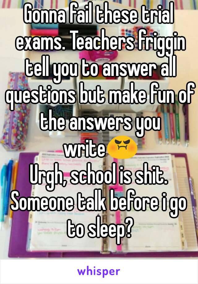 Gonna fail these trial exams. Teachers friggin tell you to answer all questions but make fun of the answers you write😡
Urgh, school is shit.
Someone talk before i go to sleep?