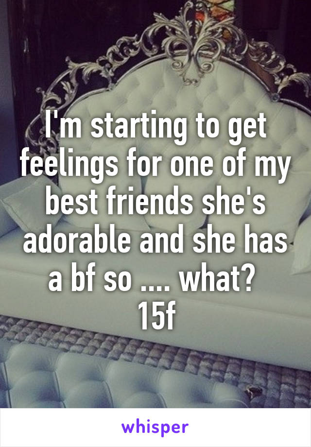 I'm starting to get feelings for one of my best friends she's adorable and she has a bf so .... what? 
15f