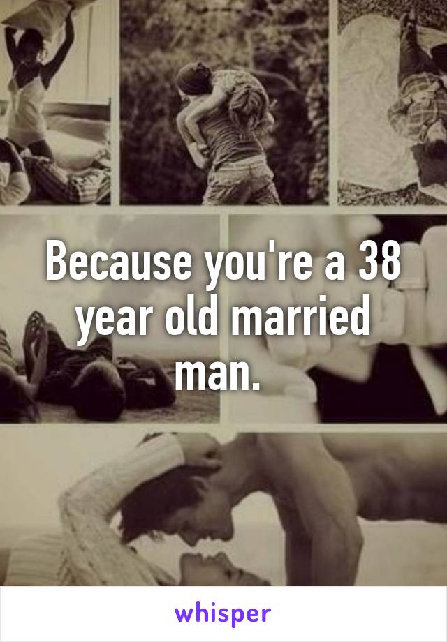 Because you're a 38 year old married man. 