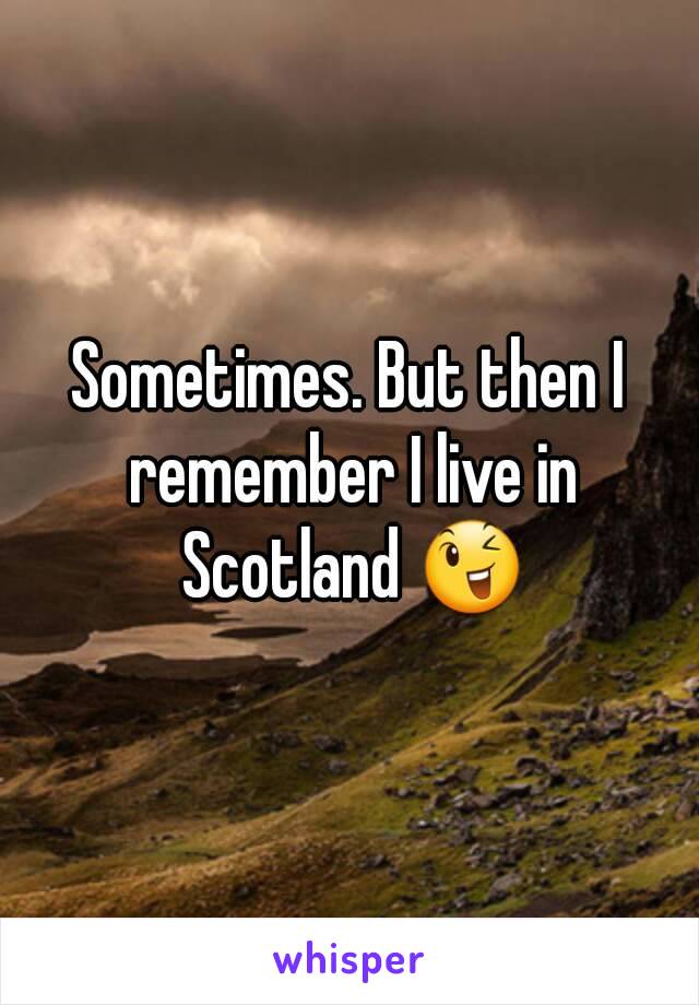 Sometimes. But then I remember I live in Scotland 😉