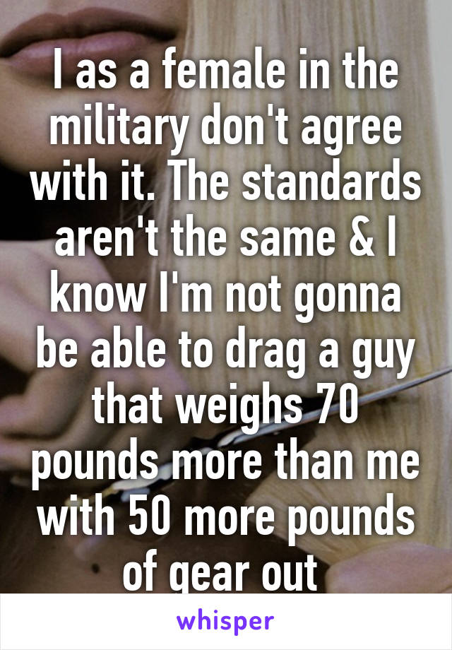 I as a female in the military don't agree with it. The standards aren't the same & I know I'm not gonna be able to drag a guy that weighs 70 pounds more than me with 50 more pounds of gear out 