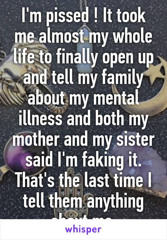 I'm pissed ! It took me almost my whole life to finally open up and tell my family about my mental illness and both my mother and my sister said I'm faking it. That's the last time I tell them anything about me.