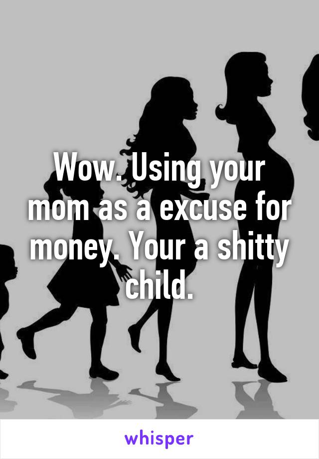 Wow. Using your mom as a excuse for money. Your a shitty child.