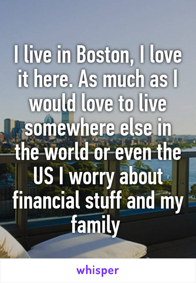 I live in Boston, I love it here. As much as I would love to live somewhere else in the world or even the US I worry about financial stuff and my family 