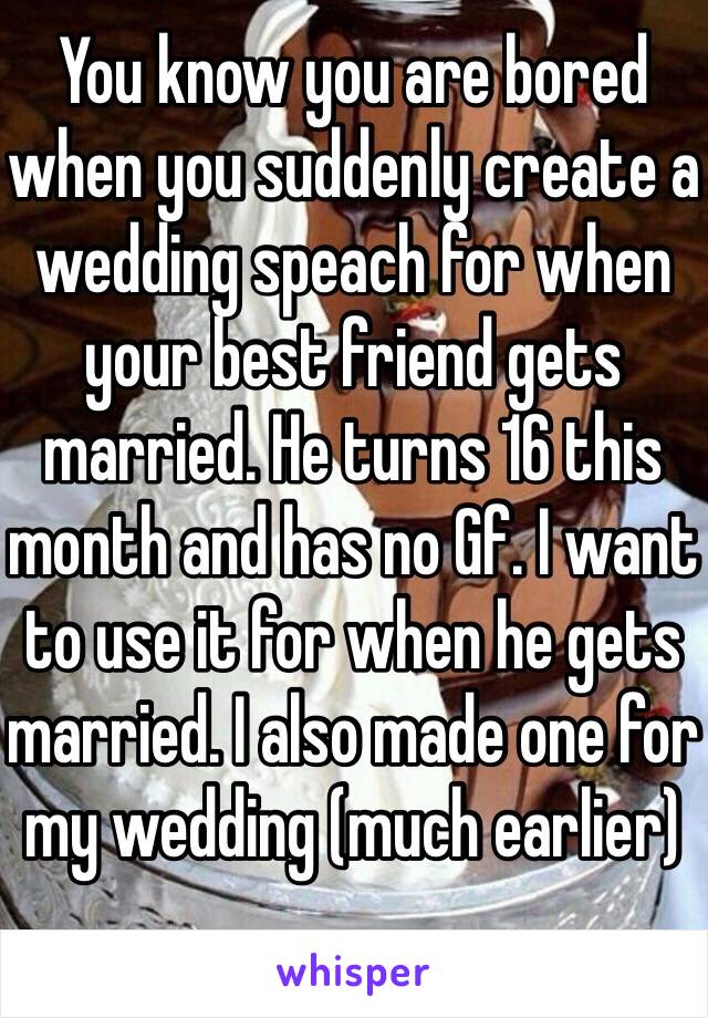 You know you are bored when you suddenly create a wedding speach for when your best friend gets married. He turns 16 this month and has no Gf. I want to use it for when he gets married. I also made one for my wedding (much earlier)