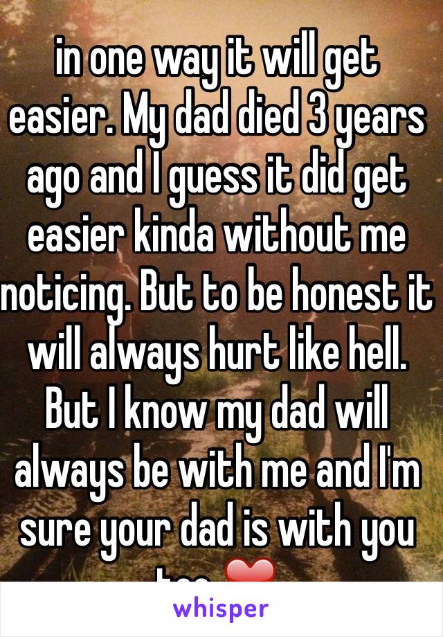 in one way it will get easier. My dad died 3 years ago and I guess it did get easier kinda without me noticing. But to be honest it will always hurt like hell. But I know my dad will always be with me and I'm sure your dad is with you too ❤️