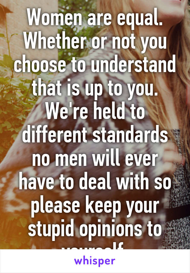 Women are equal. Whether or not you choose to understand that is up to you. We're held to different standards no men will ever have to deal with so please keep your stupid opinions to yourself.