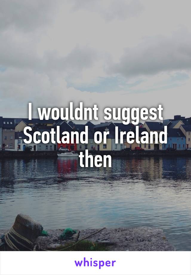 I wouldnt suggest Scotland or Ireland then