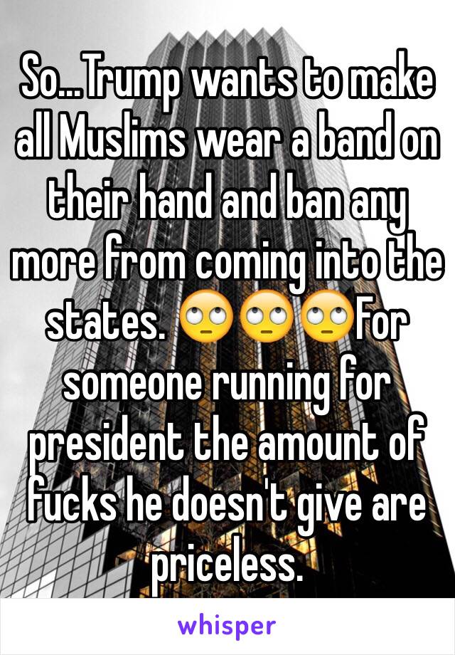 So...Trump wants to make all Muslims wear a band on their hand and ban any more from coming into the states. 🙄🙄🙄For someone running for president the amount of fucks he doesn't give are priceless.