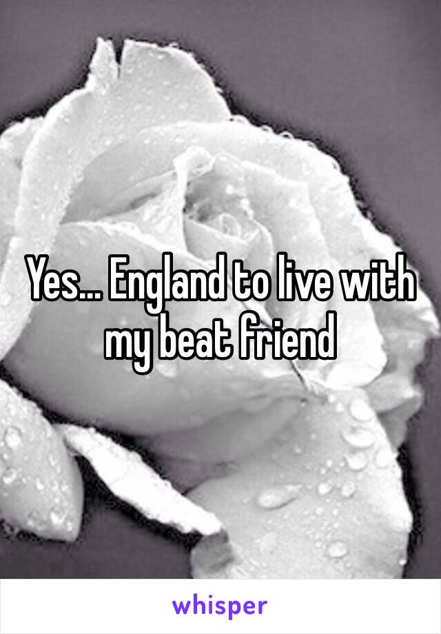 Yes… England to live with my beat friend