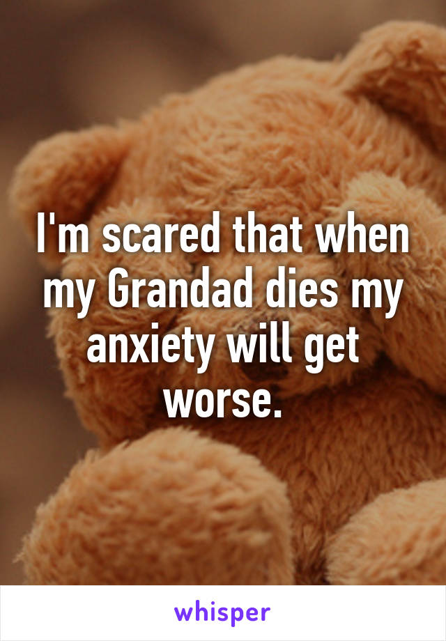 I'm scared that when my Grandad dies my anxiety will get worse.