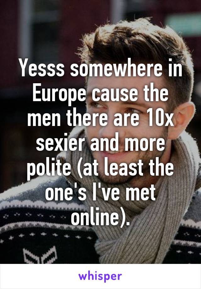 Yesss somewhere in Europe cause the men there are 10x sexier and more polite (at least the one's I've met online).