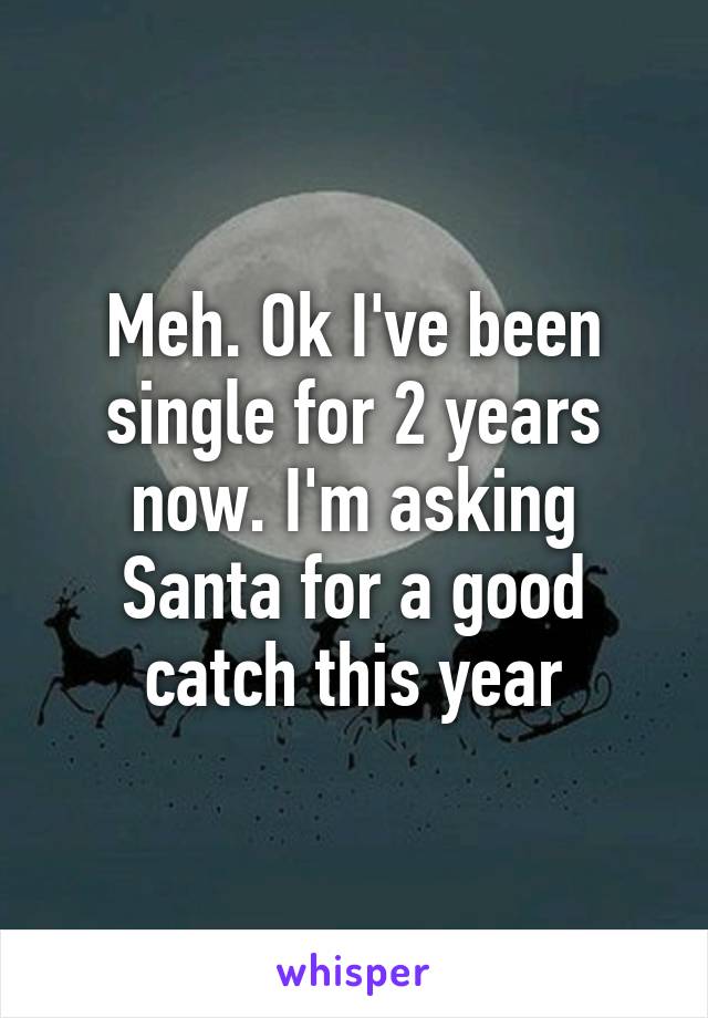 Meh. Ok I've been single for 2 years now. I'm asking Santa for a good catch this year