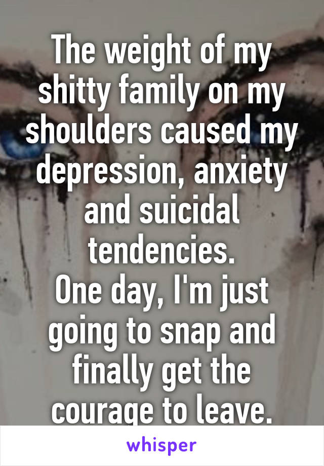 The weight of my shitty family on my shoulders caused my depression, anxiety and suicidal tendencies.
One day, I'm just going to snap and finally get the courage to leave.