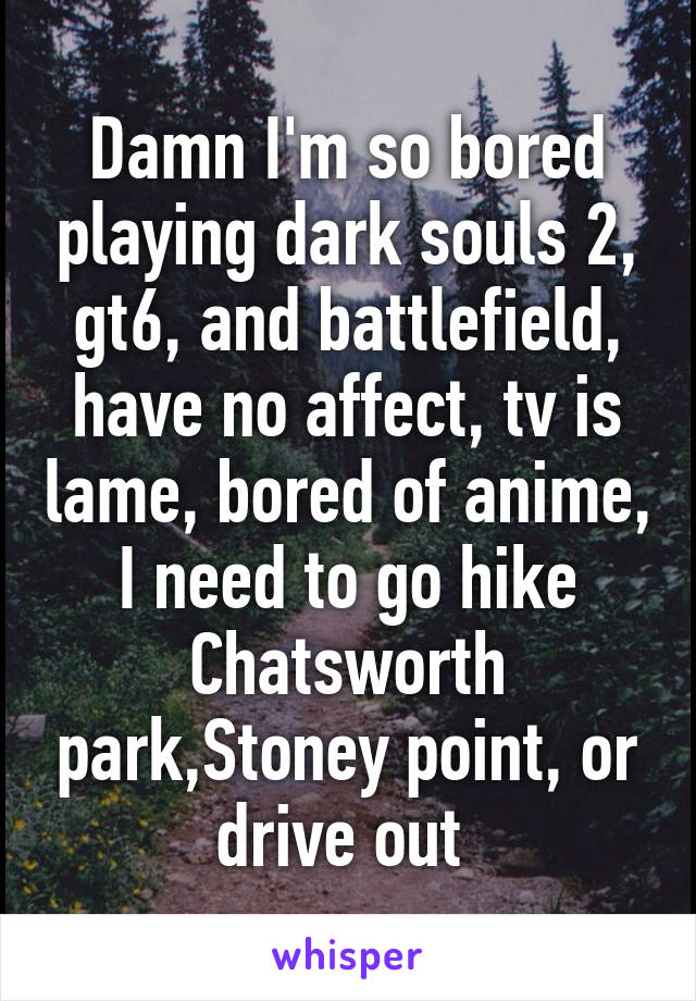 Damn I'm so bored playing dark souls 2, gt6, and battlefield, have no affect, tv is lame, bored of anime, I need to go hike Chatsworth park,Stoney point, or drive out 