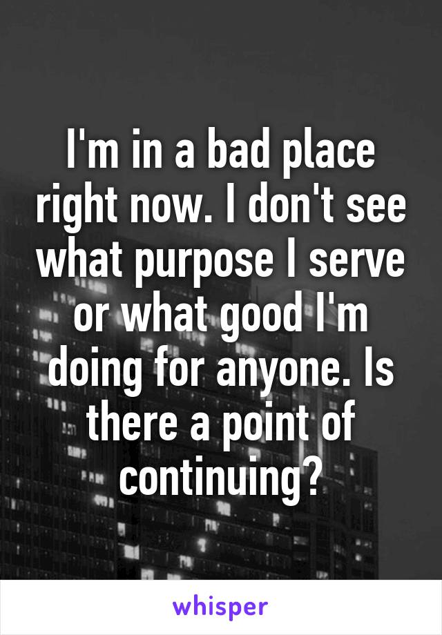 I'm in a bad place right now. I don't see what purpose I serve or what good I'm doing for anyone. Is there a point of continuing?