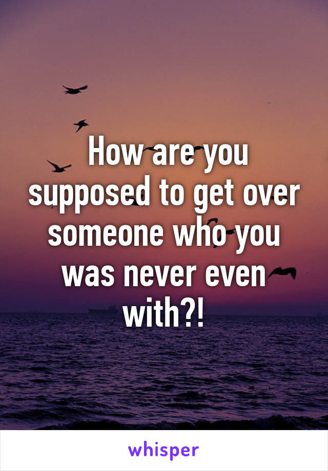  How are you supposed to get over someone who you was never even with?!