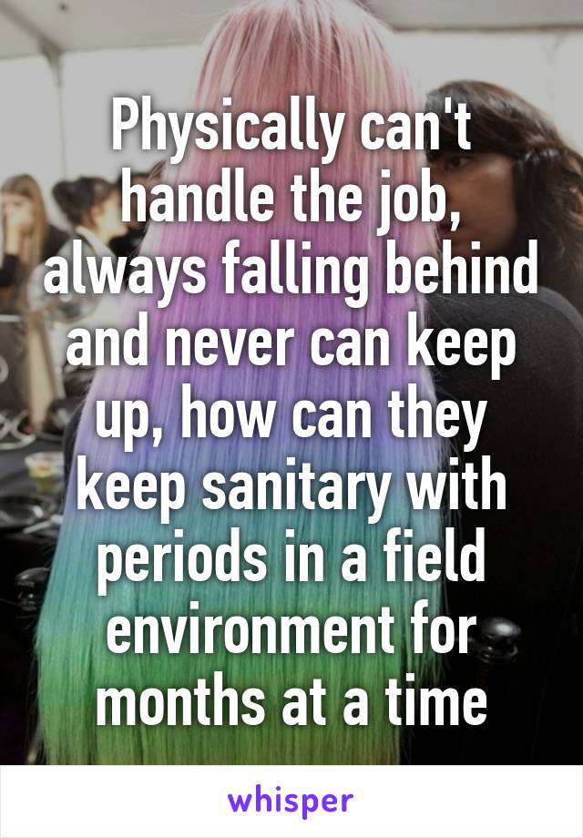 Physically can't handle the job, always falling behind and never can keep up, how can they keep sanitary with periods in a field environment for months at a time