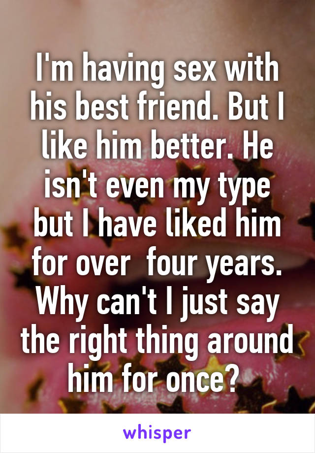 I'm having sex with his best friend. But I like him better. He isn't even my type but I have liked him for over  four years. Why can't I just say the right thing around him for once? 