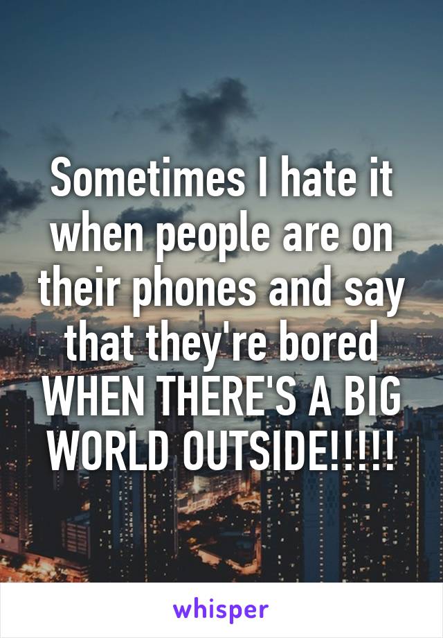 Sometimes I hate it when people are on their phones and say that they're bored WHEN THERE'S A BIG WORLD OUTSIDE!!!!!