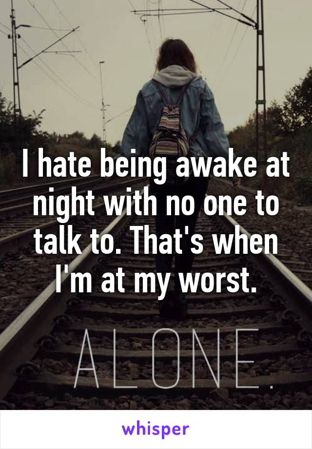 I hate being awake at night with no one to talk to. That's when I'm at my worst.