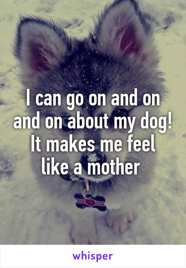 I can go on and on and on about my dog!
It makes me feel like a mother 