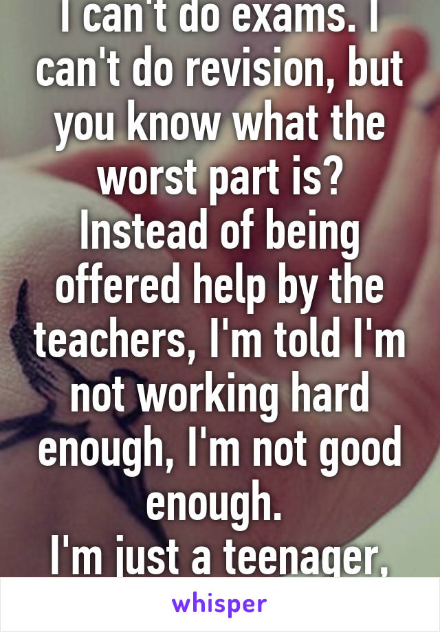 I can't do exams. I can't do revision, but you know what the worst part is? Instead of being offered help by the teachers, I'm told I'm not working hard enough, I'm not good enough. 
I'm just a teenager, why can't I be free?