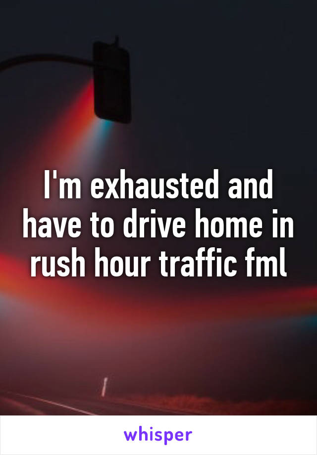 I'm exhausted and have to drive home in rush hour traffic fml