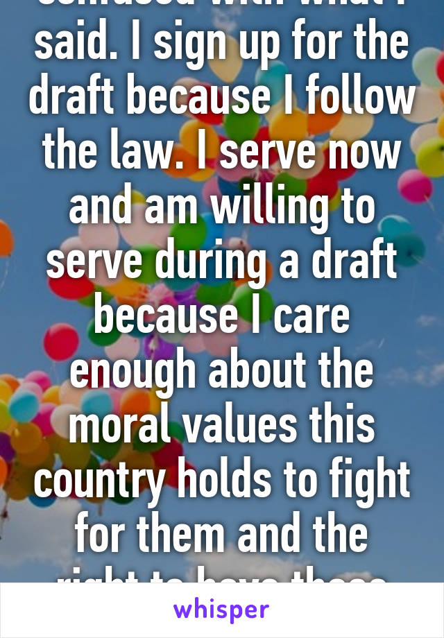 I think you're confused with what I said. I sign up for the draft because I follow the law. I serve now and am willing to serve during a draft because I care enough about the moral values this country holds to fight for them and the right to have those values. As should you. 