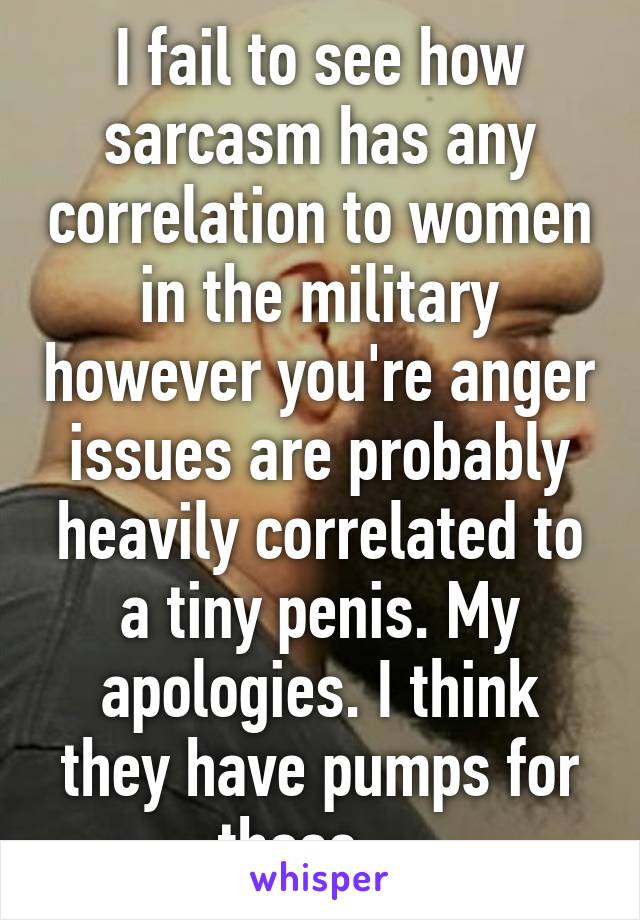 I fail to see how sarcasm has any correlation to women in the military however you're anger issues are probably heavily correlated to a tiny penis. My apologies. I think they have pumps for those... 