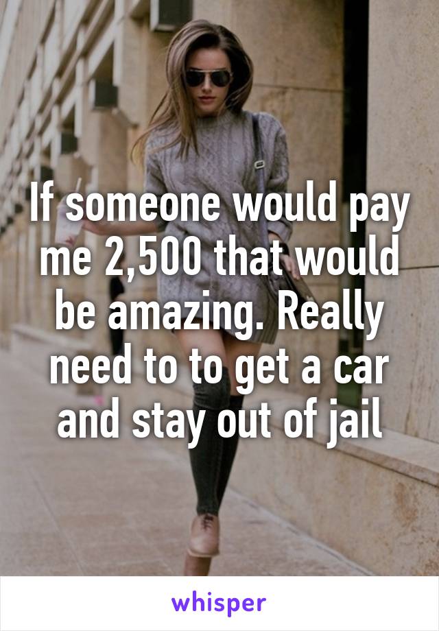 If someone would pay me 2,500 that would be amazing. Really need to to get a car and stay out of jail